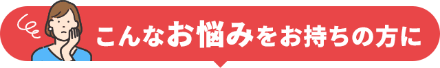 こんなお悩みをお持ちの方に